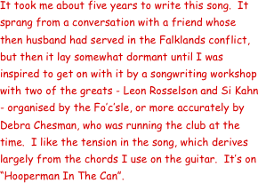 It took me about five years to write this song.  It sprang from a conversation with a friend whose then husband had served in the Falklands conflict, but then it lay somewhat dormant until I was inspired to get on with it by a songwriting workshop with two of the greats - Leon Rosselson and Si Kahn - organised by the Fo’c’sle, or more accurately by Debra Chesman, who was running the club at the time.  I like the tension in the song, which derives largely from the chords I use on the guitar.  It’s on “Hooperman In The Can”.